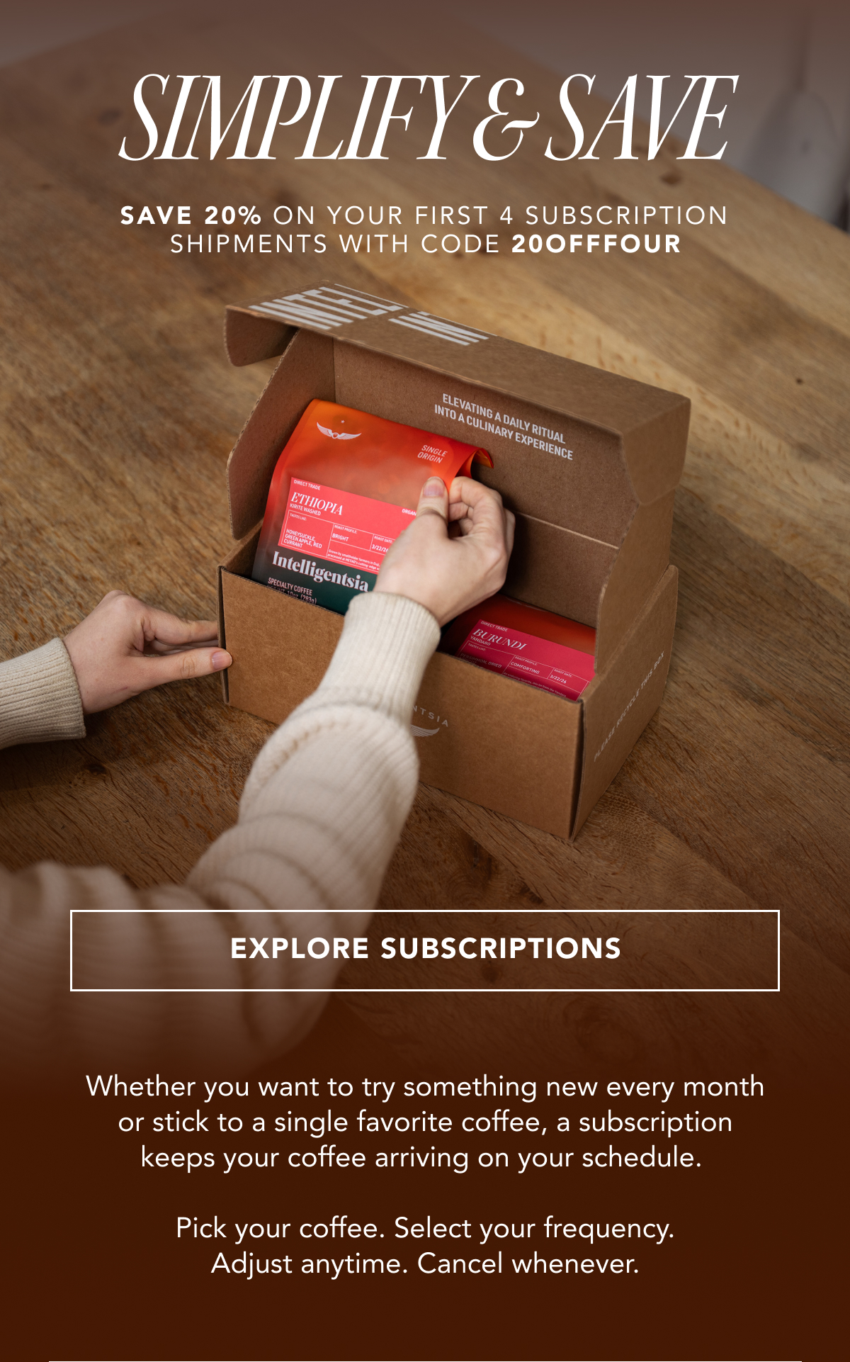 Simplify & Save - save 20% on your first 4 subscription shipments with code 20OFFFOUR | EXPLORE SUBSCRIPTIONS | Whether you want to try something new every month or stick to a single favorite coffee, a subscription keeps your coffee arriving on your schedule. Pick your coffee. Select your frequency. Adjust anytime. Cancel whenever. 