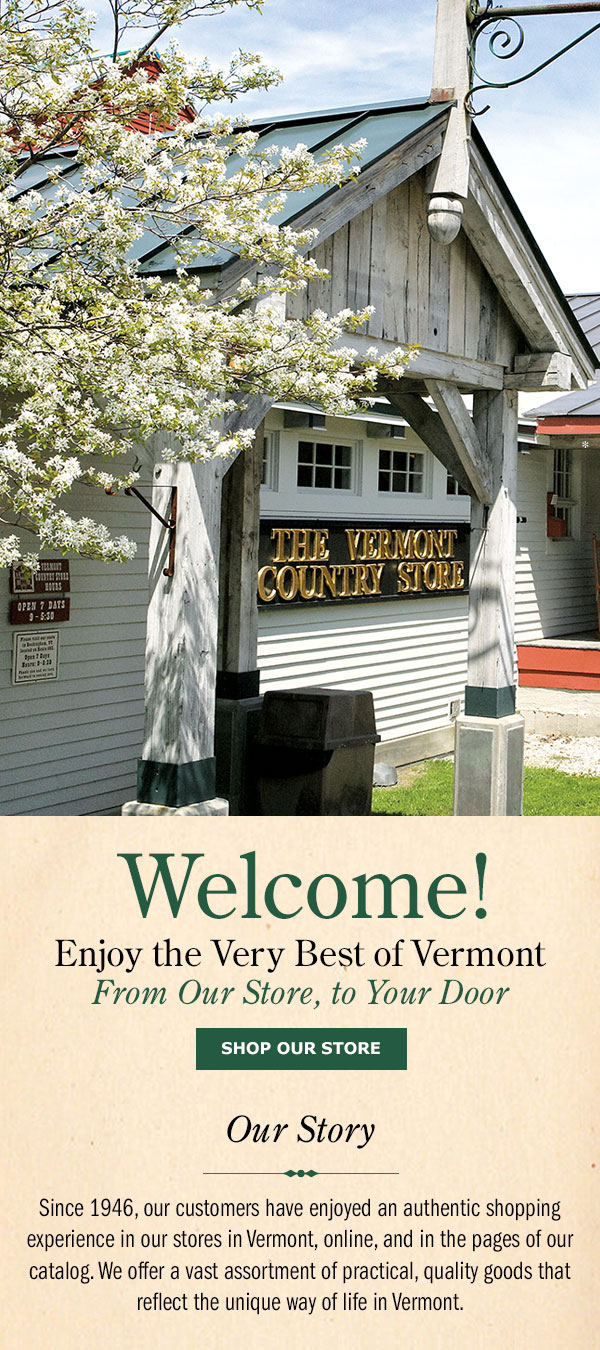 Welcome! Enjoy the Very Best of Vermont From Our Store, to Your Door. Shop Our Store. Our Story: Since 1946, we’ve offered our customers an authentic Vermont shopping experience—whether visiting our stores, browsing our catalog, or shopping online. Our wide selection of practical, high-quality goods reflects the simple charm of Vermont living. Proprietors of The Vermont Country Store, Eliot and Gardner Orton 