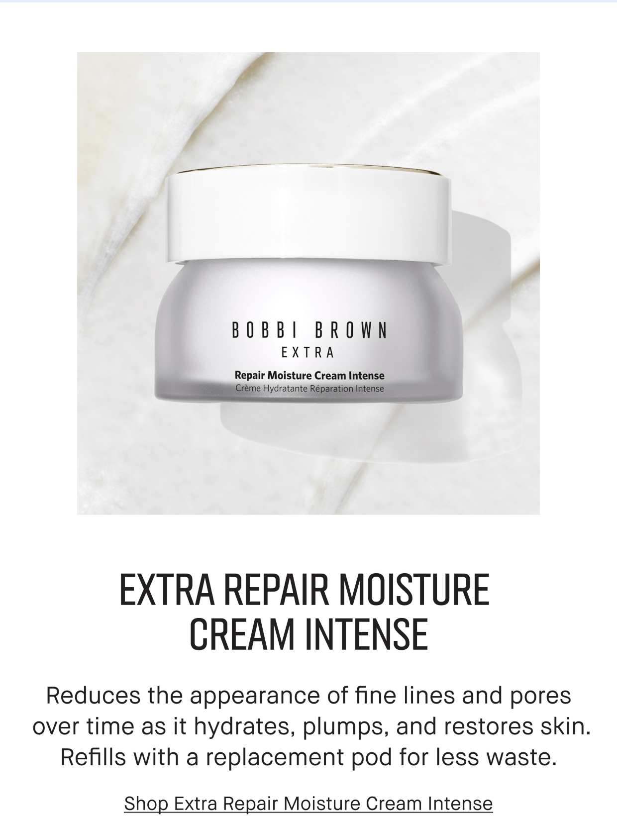  Extra Repair Moisture Cream Intense. Reduces the appearance of fine lines and pores over time as it hydrates, plumps, and restores skin. Refuills with a replacement pod for less waste. Shop Extra Repair Moisture Cream intense.