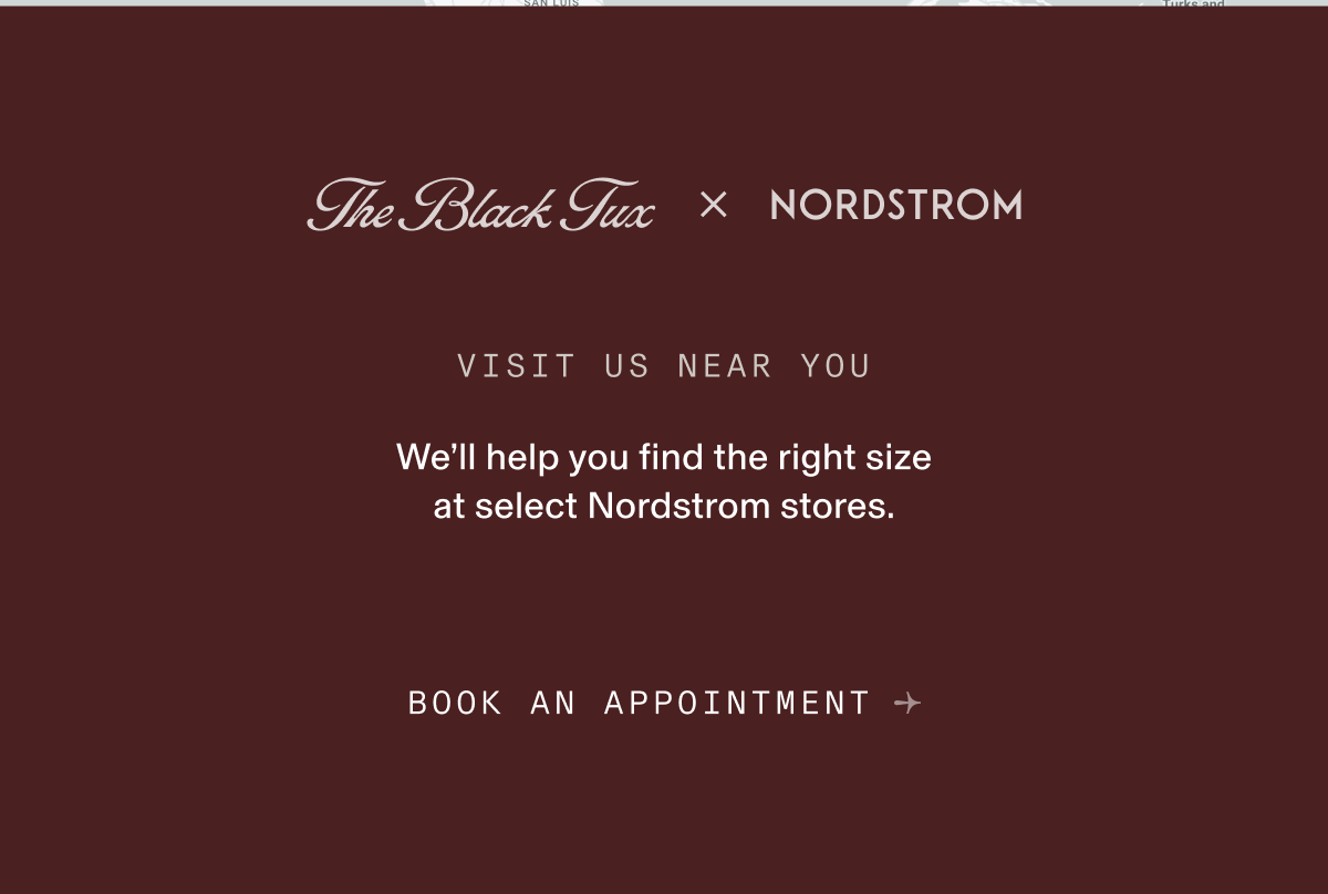 The Black Tux × NORDSTROM VISIT US NEAR YOU We'll help you find the right size at select Nordstrom stores. BOOK AN APPOINTMENT