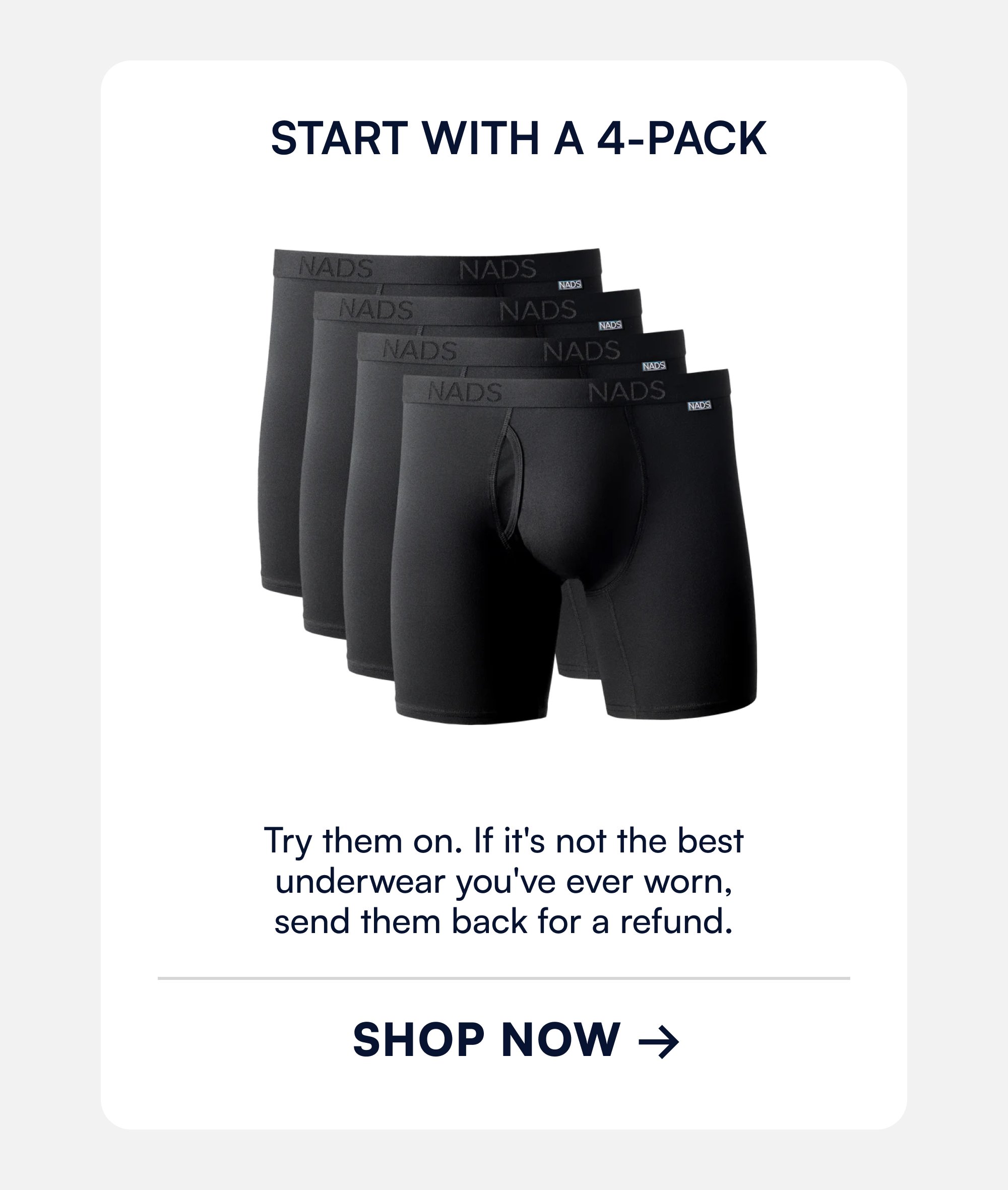 Start With a 4-Pack Try them on. If it's not the best underwear you've ever worn, send them back for a refund. SHOP now →