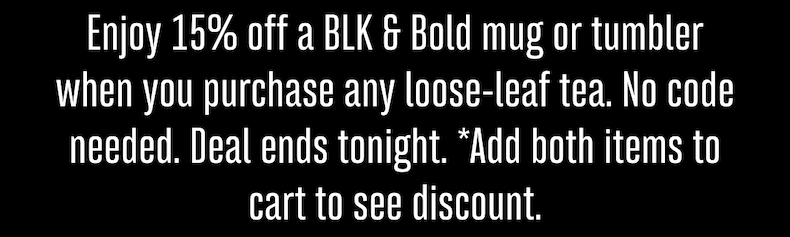 Enjoy 15% off a BLK & Bold mug or tumbler when you purchase any loose-leaf tea. No code needed. Deal ends tonight. *Add both items to cart to see discount.
