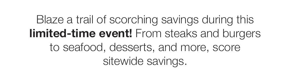 Blaze a trail of scorching savings during this limited-time event! From steaks and burgers to seafood, desserts, and more, score sitewide savings.