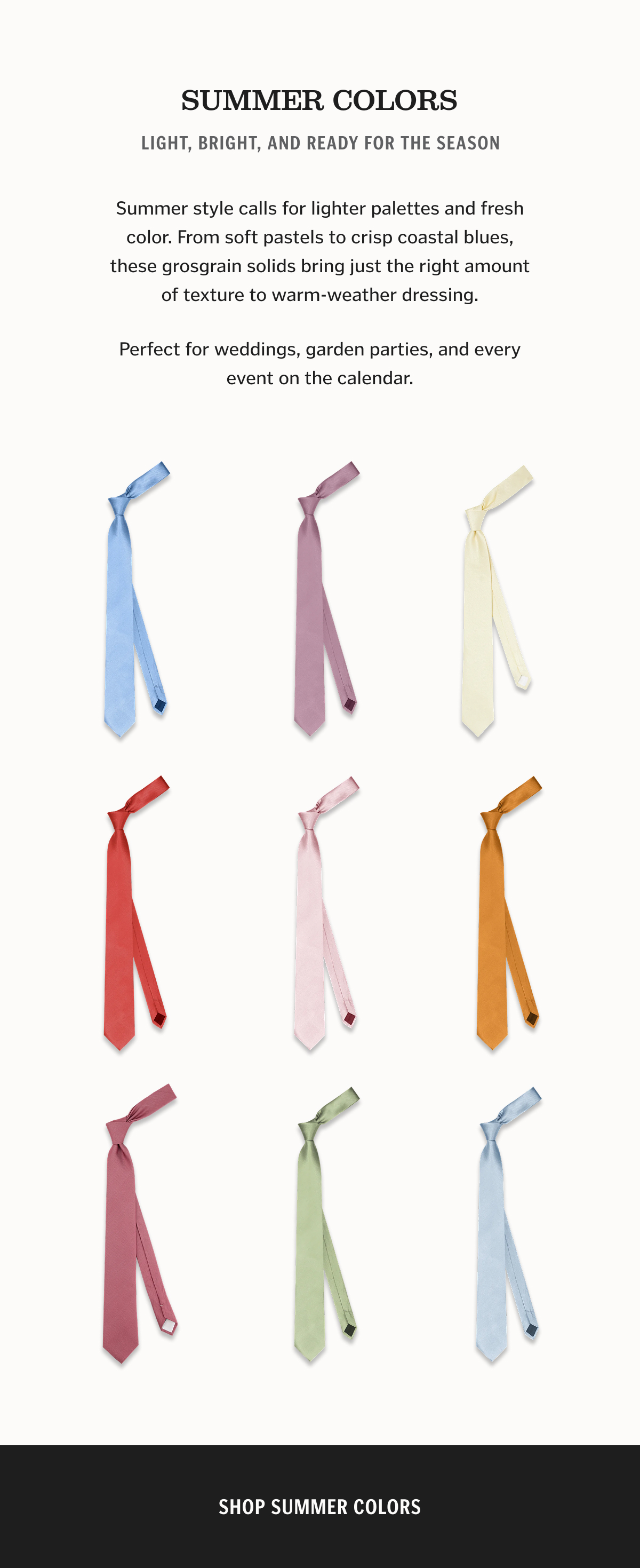 SUMMER COLORS Light, Bright, and Ready for the Season Summer style calls for lighter palettes and fresh color. From soft pastels to crisp coastal blues, these grosgrain solids bring just the right amount of texture to warm-weather dressing. Perfect for weddings, garden parties, and every event on the calendar.