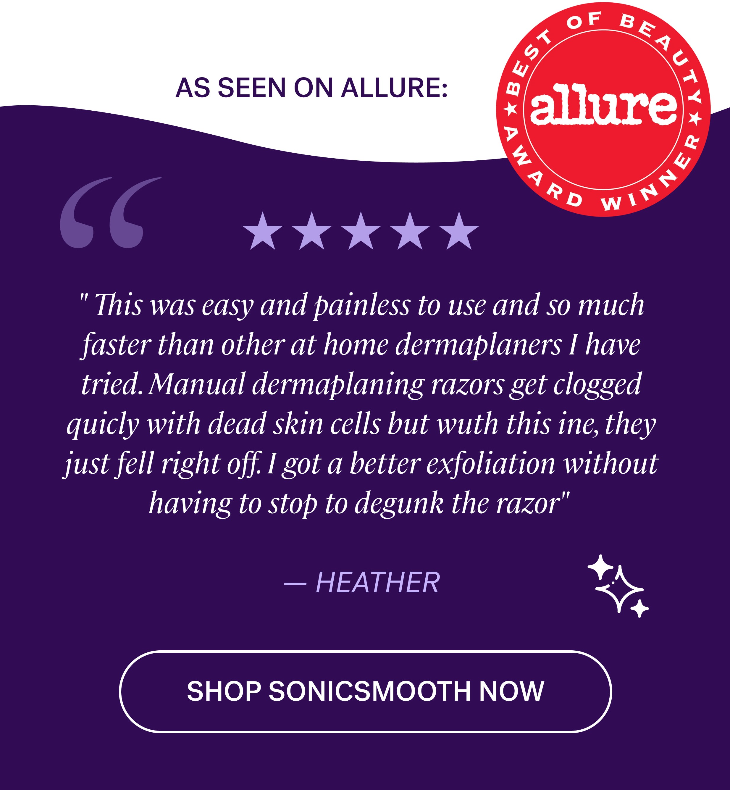 As seen on allure: " This was easy and painless to use and so much faster than other at home dermaplaners I have tried. Manual dermaplaning razors get clogged quicly with dead skin cells but wuth this ine, they just fell right off. I got a better exfoliation without having to stop to degunk the razor"&nbsp;  — Heather shop sonicsmooth now