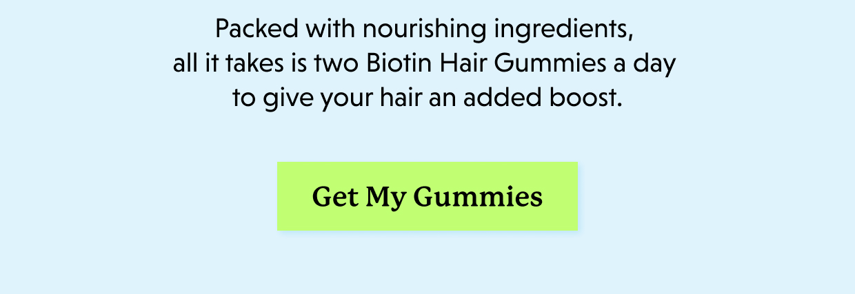 Packed with nourishing ingredients, all it takes is two Biotin Hair Gummies a day to give your hair an added boost. Get My Gummies >>
