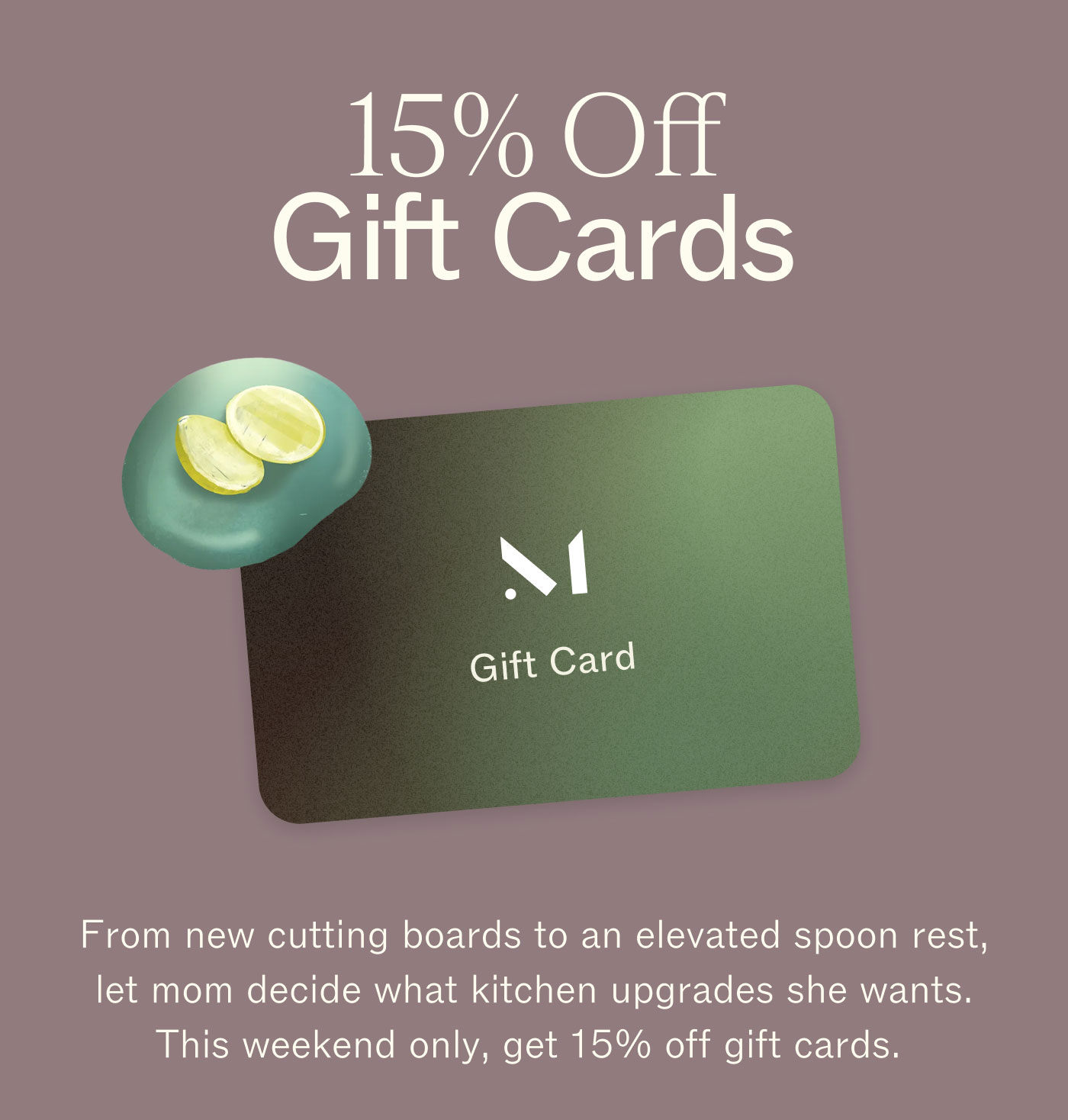 15% Off Gift Cards From new cutting boards to an elevated spoon rest, let mom decide what kitchen upgrades she wants. This weekend only, get 15% off gift cards. 
