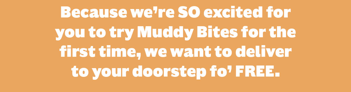 Because we're SO excited for you to try Muddy Bites for the first time, we want to deliver to your doorstep fo' FREE.