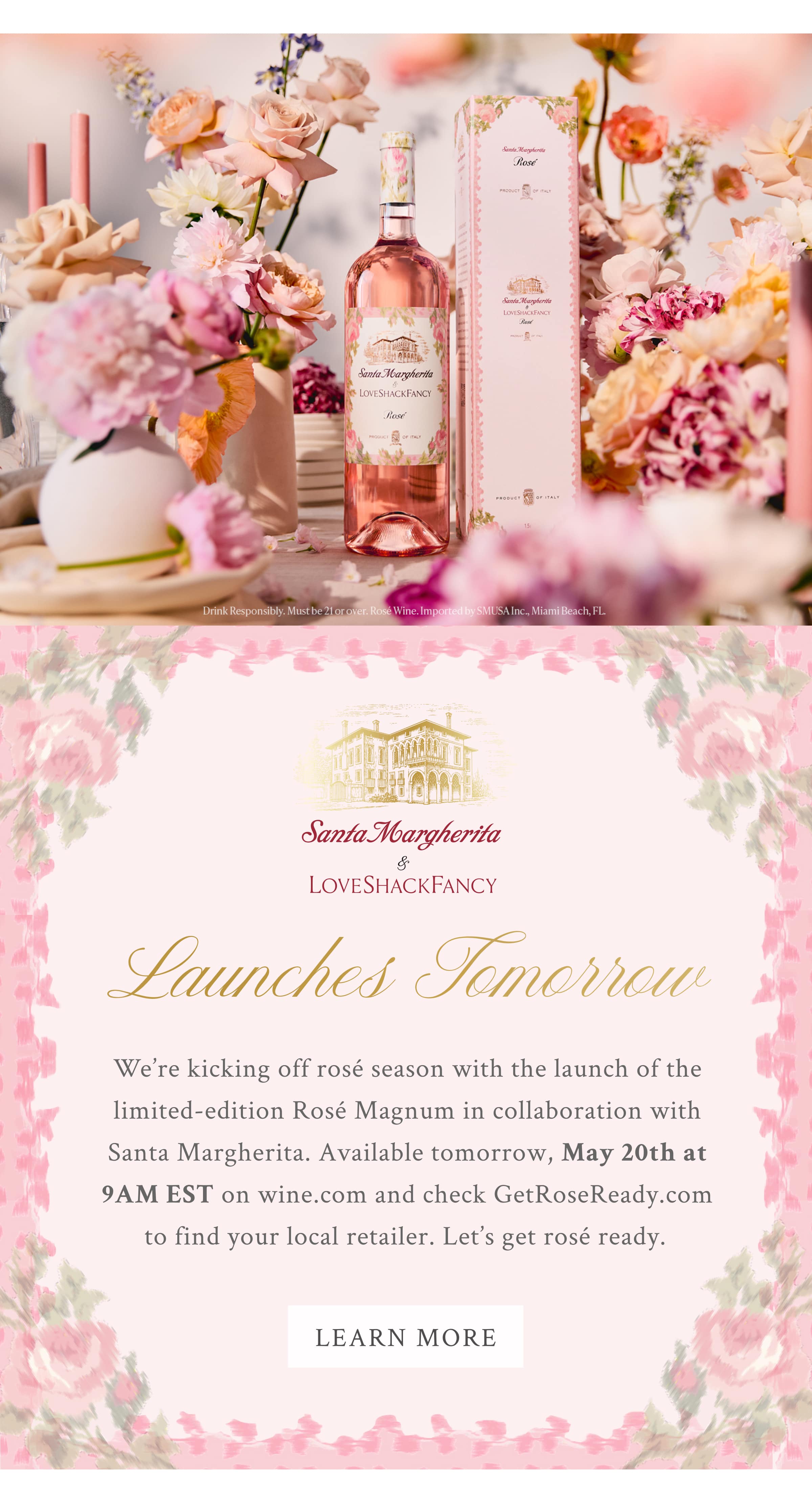  Santa Margherita x LoveShackFancy  LAUNCHES TOMORROW We’re kicking off rosé season with the launch of the limited-edition Rosé Magnum in collaboration with Santa Margherita. Available tomorrow, May 20th at 9AM EST on wine.com and check GetRoseReady.com to find your local retailer. Let’s get rosé ready.  <LEARN MORE>