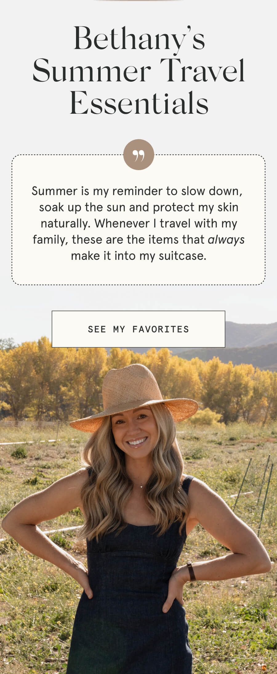 Bethany’s Summer Travel Essentials Summer is my reminder to slow down, soak up the sun and protect my skin naturally. Whenever I travel with my family, these are the items that always make it into my suitcase. [SEE MY FAVORITES]