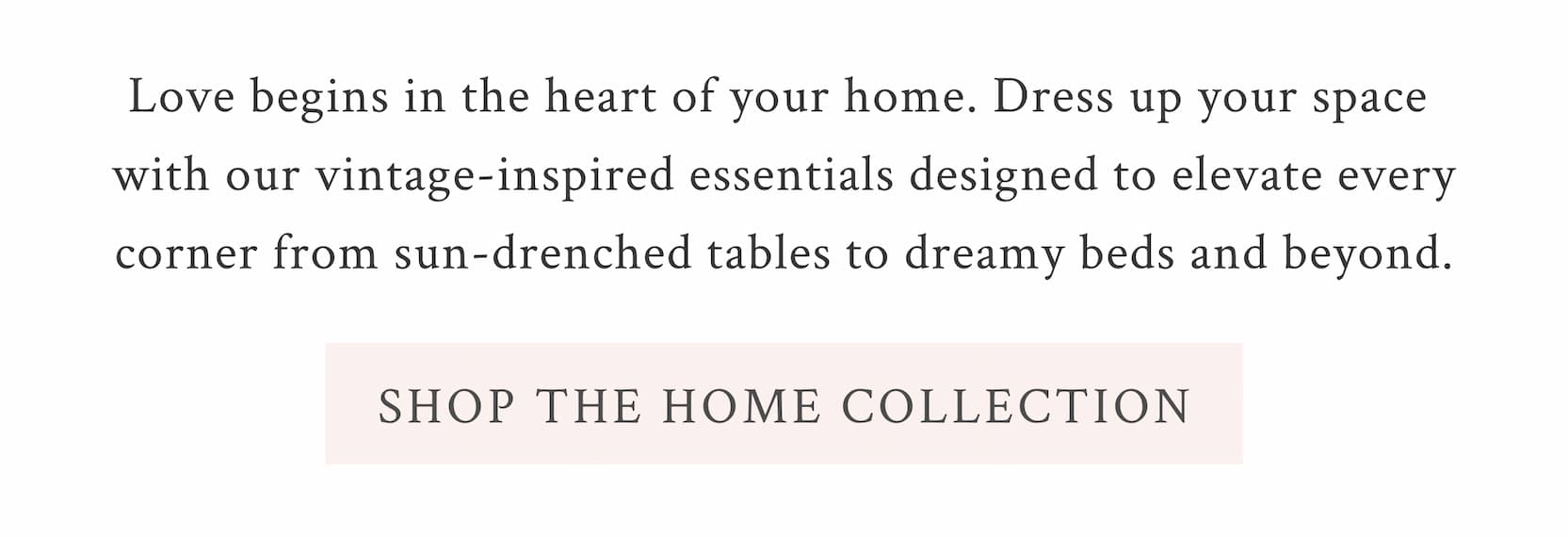 Love begins in the heart of your home. Dress up your space with our vintage-inspired essentials designed to elevate every corner from sun-drenched tables to dreamy beds and beyond. <SHOP THE HOME COLLECTION>