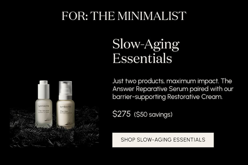 For the minimalist. Slow-Aging Essentials Just two products, maximum impact. The Answer Reparative Serum paired with our barrier-supporting Restorative Cream.  $275  ($50 savings)