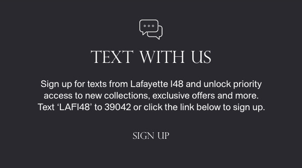 TEXT WITH US - Sign up for texts from Lafayette 148 and unlock priority access to new collections, exclusive offers and more. Text 'LAF148' to 39042 or click the link below to sign up. - [SIGN UP]