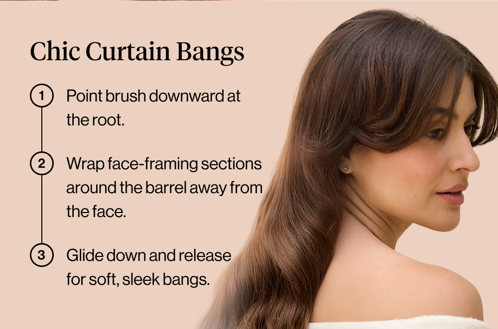 Chic Curtain Bangs: Point brush downward at the root. Wrap face-framing sections around the barrel away from the face. Glide down and release for soft, sleek bangs.