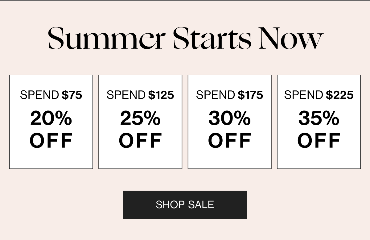 Summer Starts Now - Spend $75 20% Off - Spend $125 25% Off - Spend $175 30% Off - Spend $225 35% Off - Shop Sale