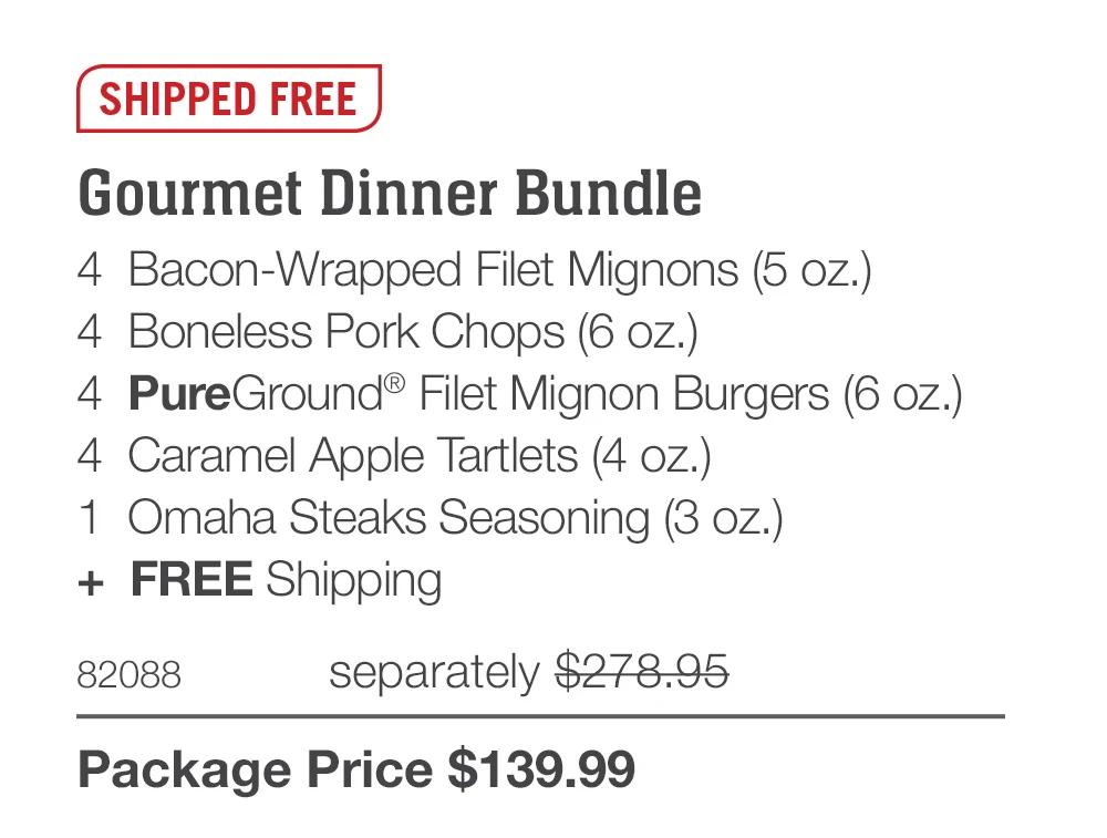 SHIPPED FREE

Gourmet Dinner Bundle
4  Bacon-Wrapped Filet Mignons (5 oz.)
4  Boneless Pork Chops (6 oz.)
4  PureGround® Filet Mignon Burgers (6 oz.)
4  Caramel Apple Tartlets (4 oz.)
1  Omaha Steaks Seasoning (3 oz.)
+  FREE Shipping
82088	  separately $278.95_
Package Price $139.99
