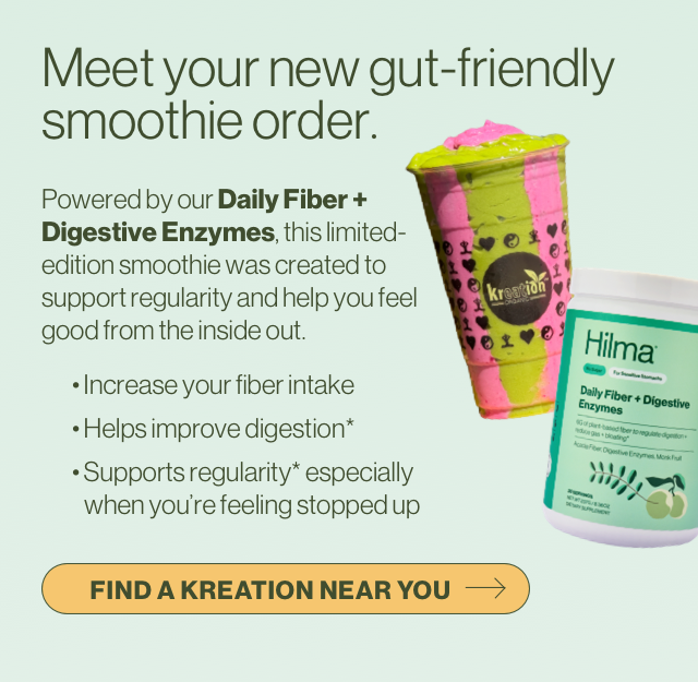 Meet your new gut-friendly smoothie order. Powered by our Daily Fiber + Digestive Enzymes, this limited-edition smoothie was created to support regularity and help you feel good from the inside out. 	• Increase your fiber intake 	• Helps improve digestion* 	• Supports regularity* especially when you’re feeling stopped up   Find a Kreation near you.