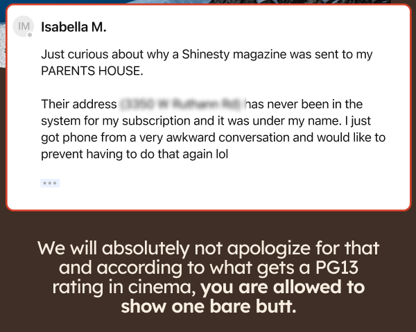 Just curious about why a Shinesty magazine was sent to my PARENTS HOUSE. Their addess has never been in the system for my subscriptiopn and it was under my name. I just got phone from a very awkward conversation and would like to prevent having to do that again lol. We will absolutely not apologize for that and according to what gets a PG13 rating in cinema, you are allowed to show one bare butt. 