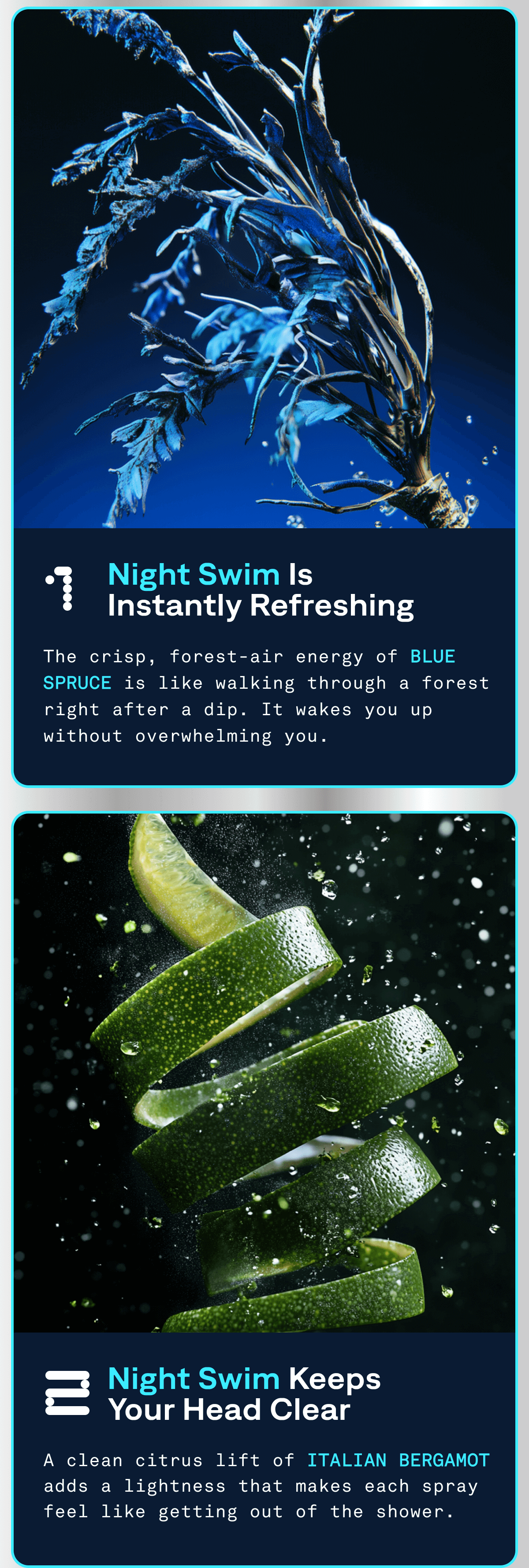 1. Night Swim is Instantly Refreshing. | The crisp, forest-air energy of BLUE SPRUCE is like walking through a forest right after a dip. It wakes you up without overwhelming you. 2. Night Swim Keeps your head Clear | A clean citrus lift of ITALIAN BERGAMOT adds a lightness that makes each spray feel like getting out of the shower.