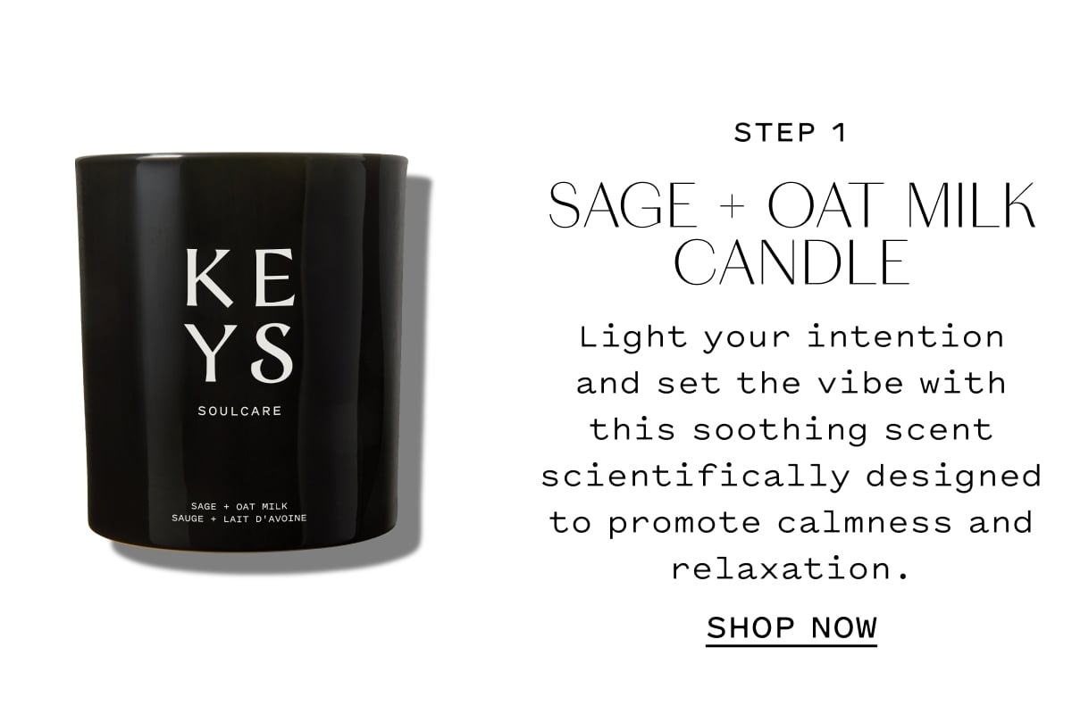STEP 1  SAGE + OAT MILK CANDLE  Light your intention and set the vibe with this soothing scent scientifically designed to promote calmness and relaxation.  SHOP NOW