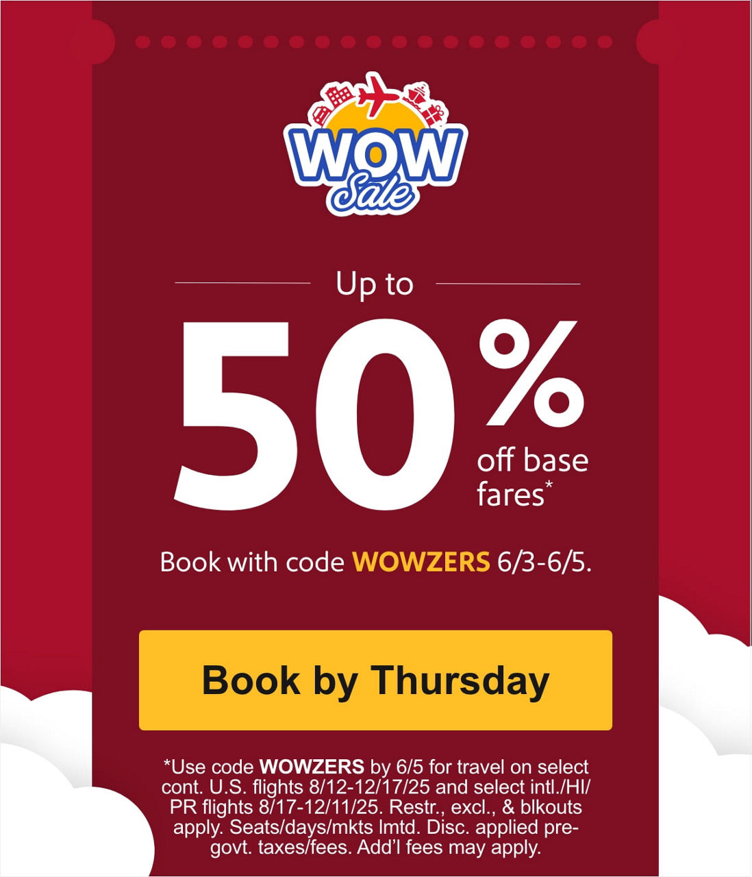 Up to 50% off base fares* Book with code WOWZERS 6/3 - 6/5 [Book by Thursday] *Use code WOWZERS by 6/5 for travel on select cont. U.S. flights 8/12-12/17/25 and select intl./HI/PR flights 8/17-12/11/25. Restr., excl., & blkouts apply. Seats/days/mkts lmtd. Disc. applied pre-govt. taxes/fees. Add’l fees may apply.