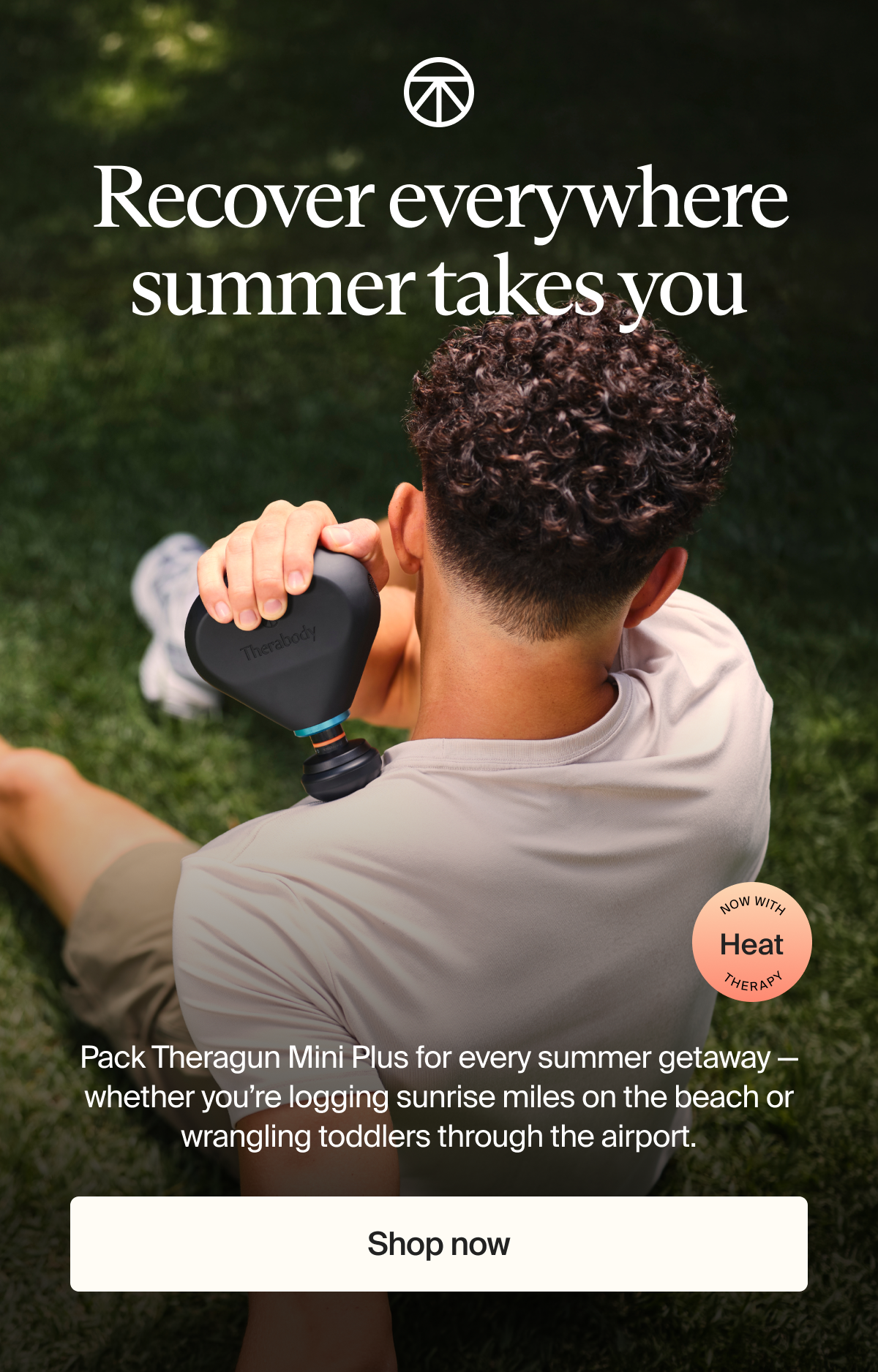 Recover everywhere summer takes you | Now with heat therapy | Pack Theragun Mini Plus for every summer getaway — whether you’re logging sunrise miles on the beach or wrangling toddlers through the airport. | Shop now