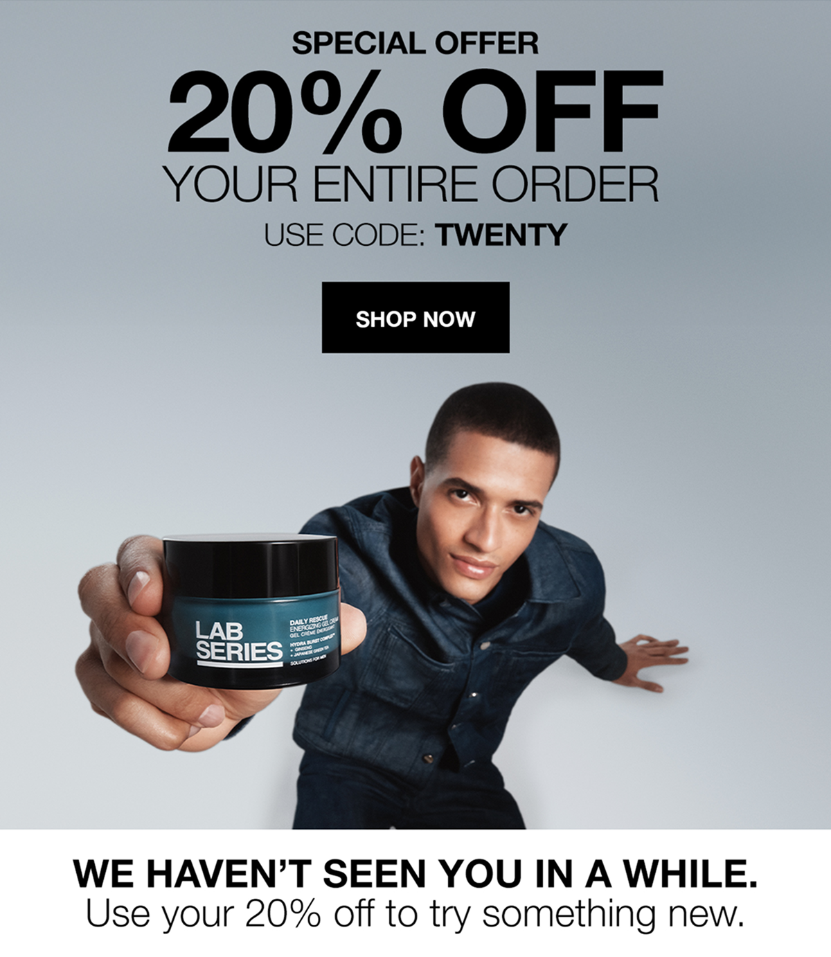 SPECIAL OFFER | 20% OFF YOUR ENTIRE ORDER | USE CODE: TWENTY | SHOP NOW | WE HAVEN'T SEEN YOU IN A WHILE | Use your 20% off to try something new 