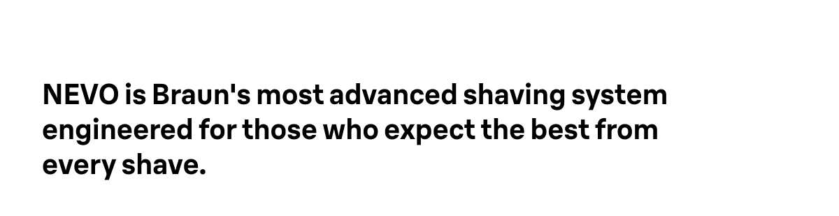 NEVO is Braun's most advanced shaving system engineered for those who expect the best from every shave.