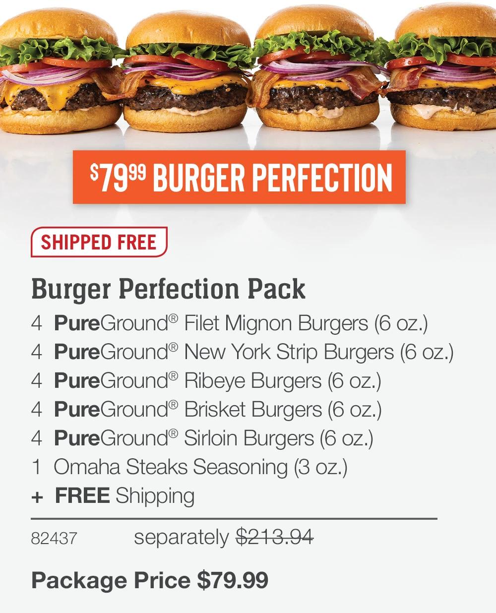 $7999 BURGER PERFECTION
SHIPPED FREE
Burger Perfection Pack
4 PureGround® Filet Mignon Burgers (6 oz.)
4 PureGround®New York Strip Burgers (6 oz.)
4 PureGround® Ribeye Burgers (6 oz.)
4 PureGround® Brisket Burgers (6 oz.)
4 PureGround® Sirloin Burgers (6 oz.)
1 Omaha Steaks Seasoning (3 oz.)
+ FREE Shipping
82437
separately $213.94
Package Price $79.99
