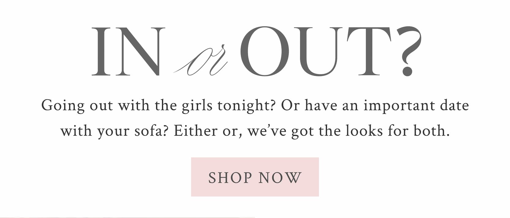 IN OR OUT? Going out with the girls tonight? Or have an important date with your sofa? Either or, we’ve got the looks for both.  <SHOP NOW>