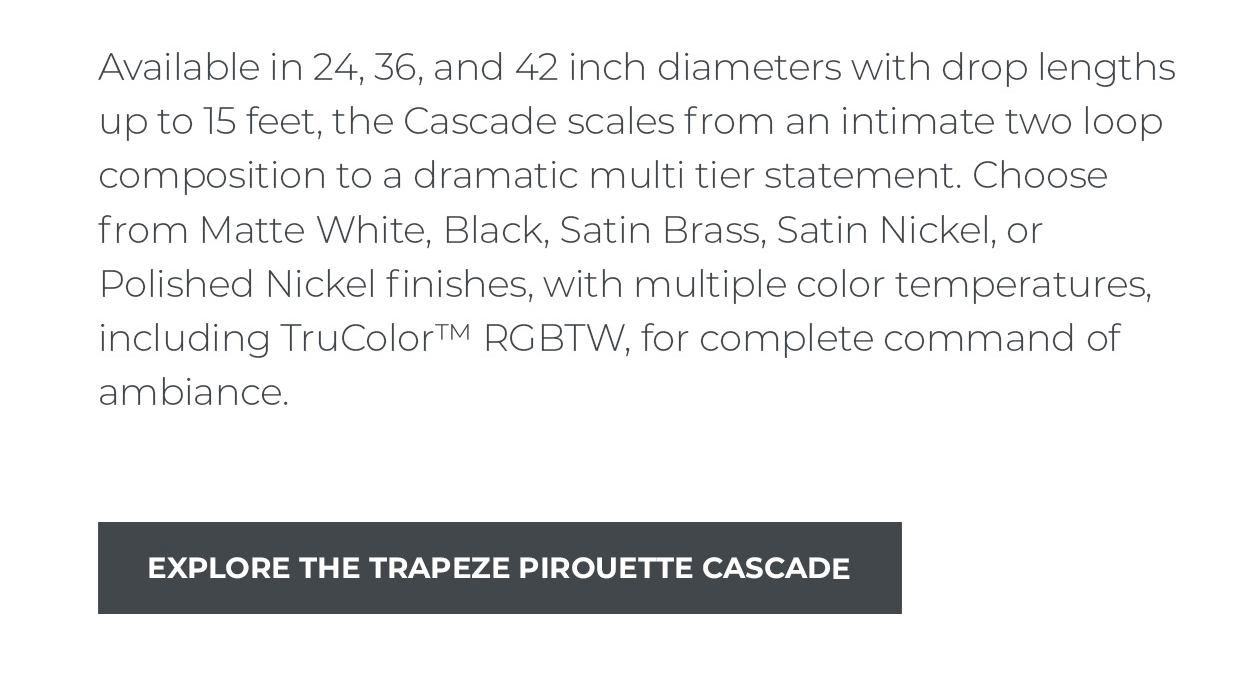 Available in 24, 36, and 42 inch diameters with drop lengths up to 15 feet, the Cascade scales from an intimate two loop composition to a dramatic multi tier statement. Choose from Matte White, Black, Satin Brass, Satin Nickel, or Polished Nickel finishes, with multiple color temperatures, including TruColor™ RGBTW, for complete command of ambiance.  [Explore the Trapeze Pirouette Cascade]