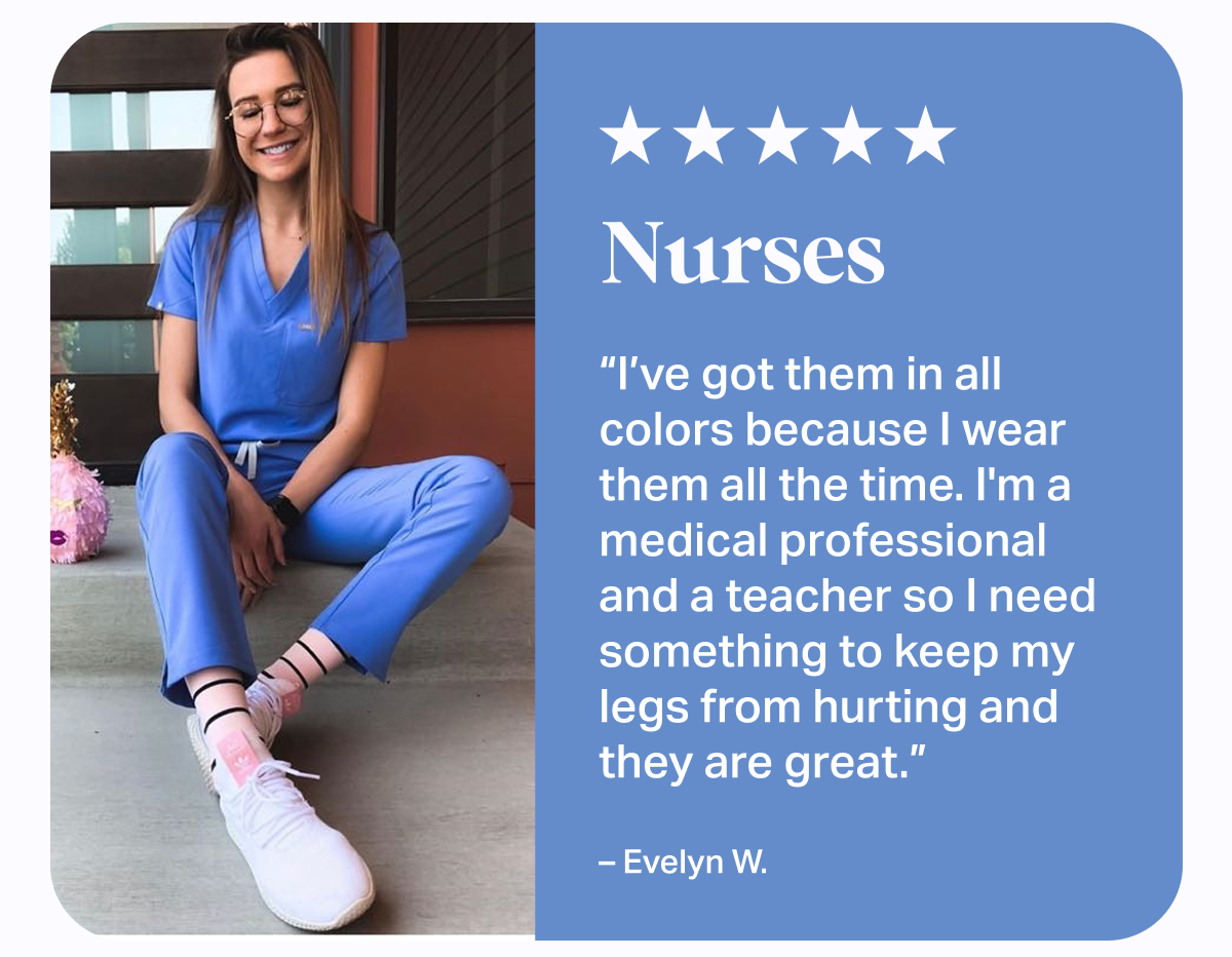 ★★★★★ Nurses | I've got them in all colors because I wear them all the time. I'm a medical professional and a teacher so I need something to keep my legs from hurting and they are great. - Evelyn W.