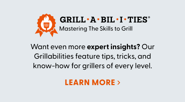 Want even more expert insights? Our Grillabilities feature tips, tricks, and know-how for grillers of every level.
