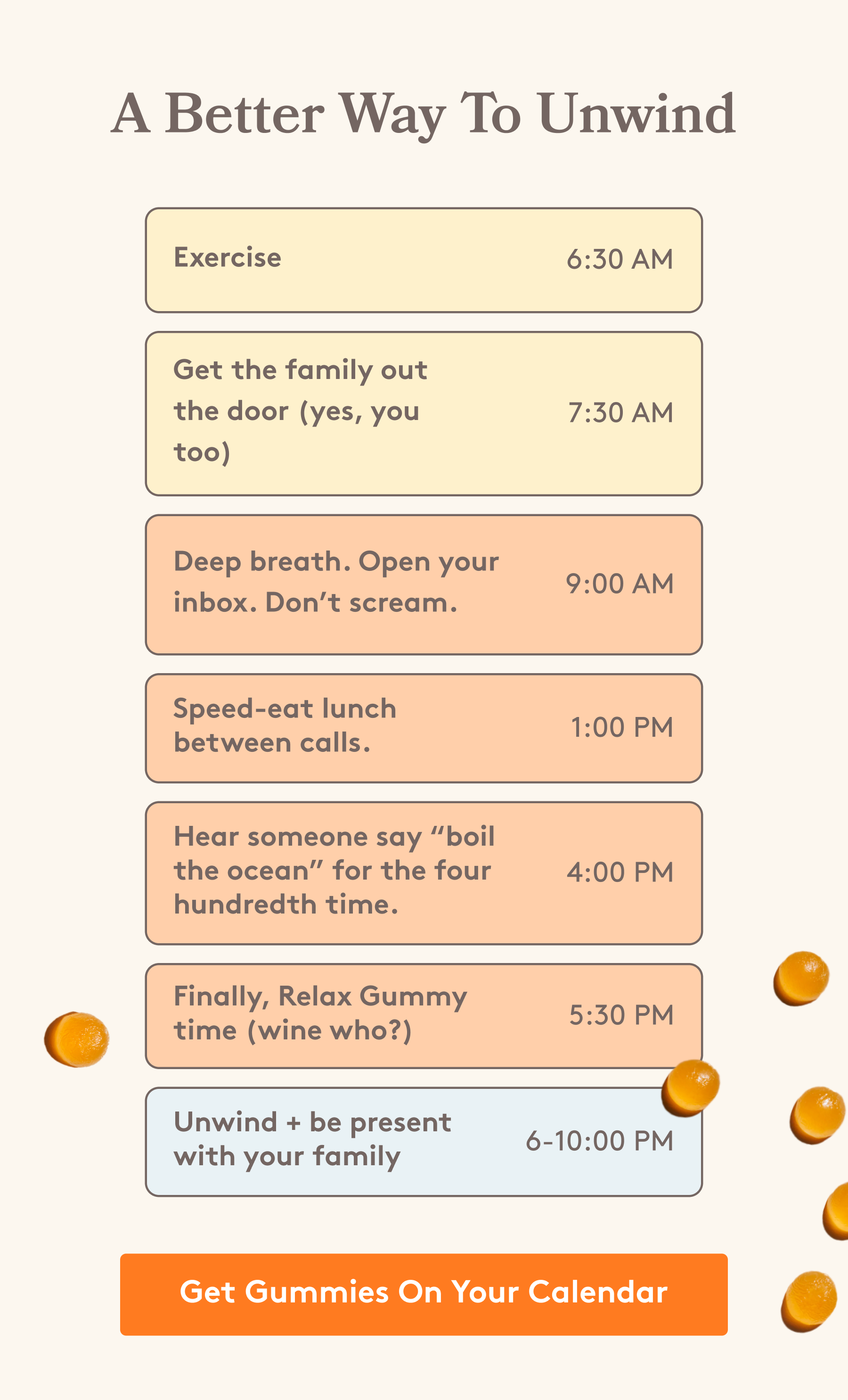 A Better Way To Unwind Exercise 6:30 AM Get the family out the door (yes, you too) 7:30 AM Deep breath. Open your inbox. Don’t scream. 9:00 AM Speed-eat lunch between calls. 1:00 PM Hear someone say “boil the ocean” for the four hundredth time. 4:00 PM Finally, Relax Gummy time (wine who?) 5:30 PM  Unwind + be present with your family 6-10:00 PM  Get Gummies On Your Calendar