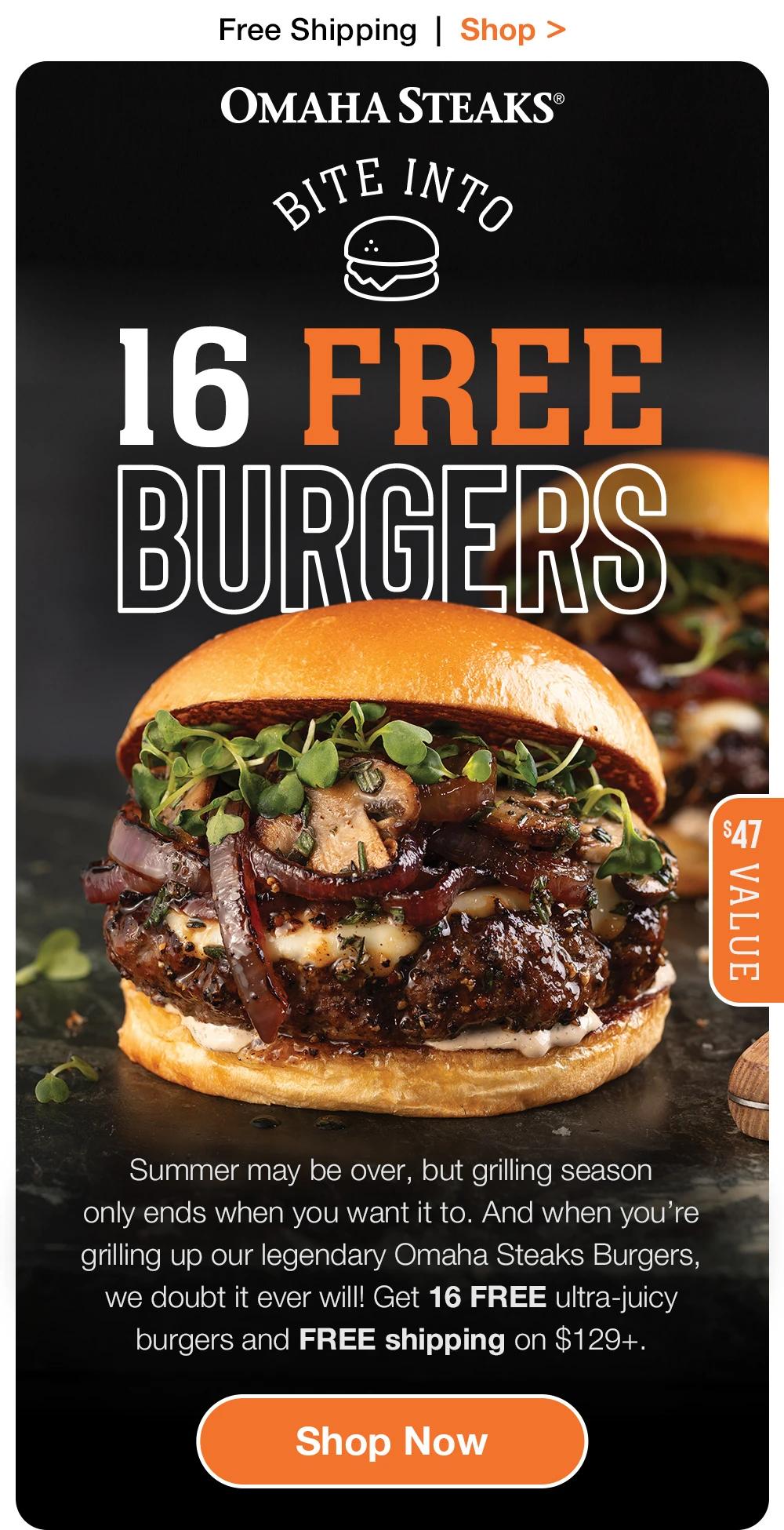 Free Shipping | Shop >  OMAHA STEAKS® | BITE INTO 16 FREE BURGERS | $47 VALUE | Summer may be over, but grilling season only ends when you want it to. And when you're grilling up our legendary Omaha Steaks Burgers, we doubt it ever will! Get 16 FREE ultra-juicy burgers and FREE shipping on $129+. || Shop Now