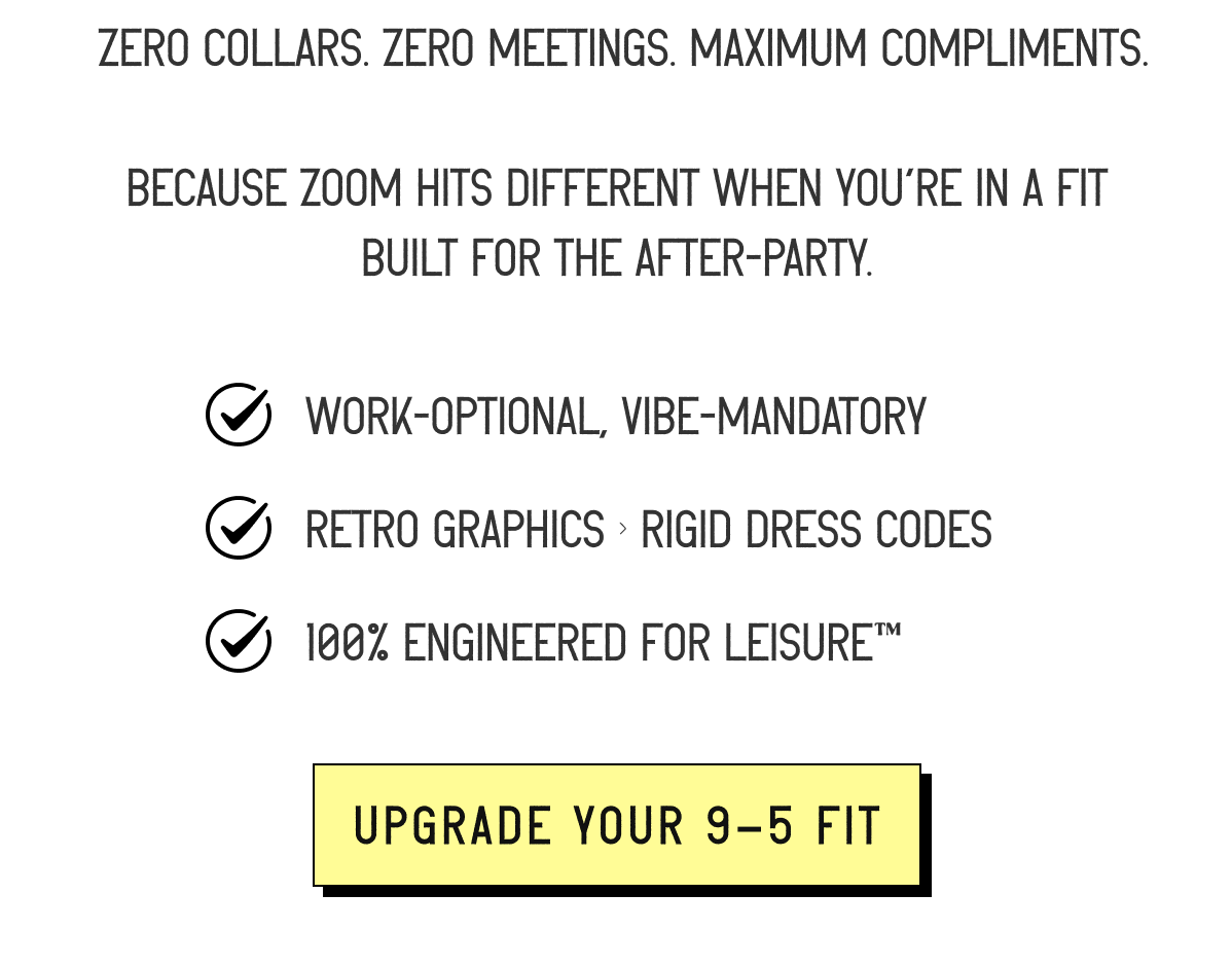 &nbsp;Zero collars. Zero meetings. Maximum compliments.  Because Zoom hits different when you're in a fit built for the after-party.  ✔️ Work-optional, vibe-mandatory ✔️ Retro graphics > rigid dress codes ✔️ 100% Engineered for Leisure™ [ UPGRADE YOUR 9-5 FIT ]