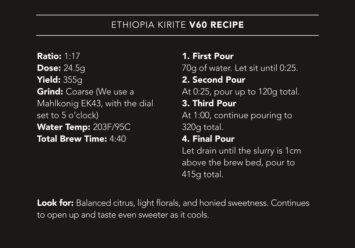 Ethiopia Kirite V60 Recipe | Ratio: 1:17. Dose: 24.5g. Yield: 355g. Grind: Coarse (We use a Mahlkonig EK43, with the dial set to 5 o’clock). Water Temp: 203F/95C. Total Brew Time: 4:40. | 1. First Pour 70g of water. Let sit until 0:25. 2. Second Pour At 0:25, pour up to 120g total. 3. Third Pour At 1:00, continue pouring to 320g total. 4. Final Pour Let drain until the slurry is 1cm above the brew bed, pour to 415g total. Look for: Balanced citrus, light florals, and honied sweetness. Continues to open up and taste even sweeter as it cools.