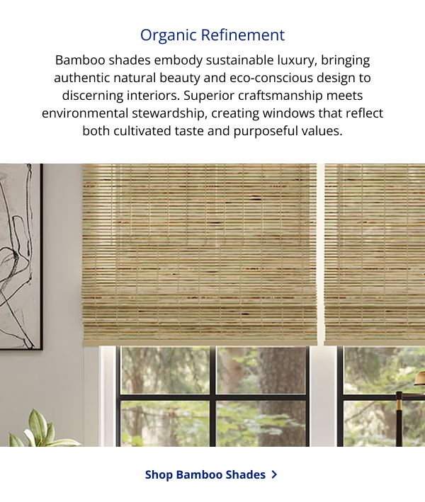Organic Refinement | Bamboo shades embody sustainable luxury, bringing authentic natural beauty and eco-conscious design to discerning interiors. Superior craftsmanship meets environmental stewardship, creating windows that reflect both cultivated taste and purposeful values. | SHOP BAMBOO SHADES > 