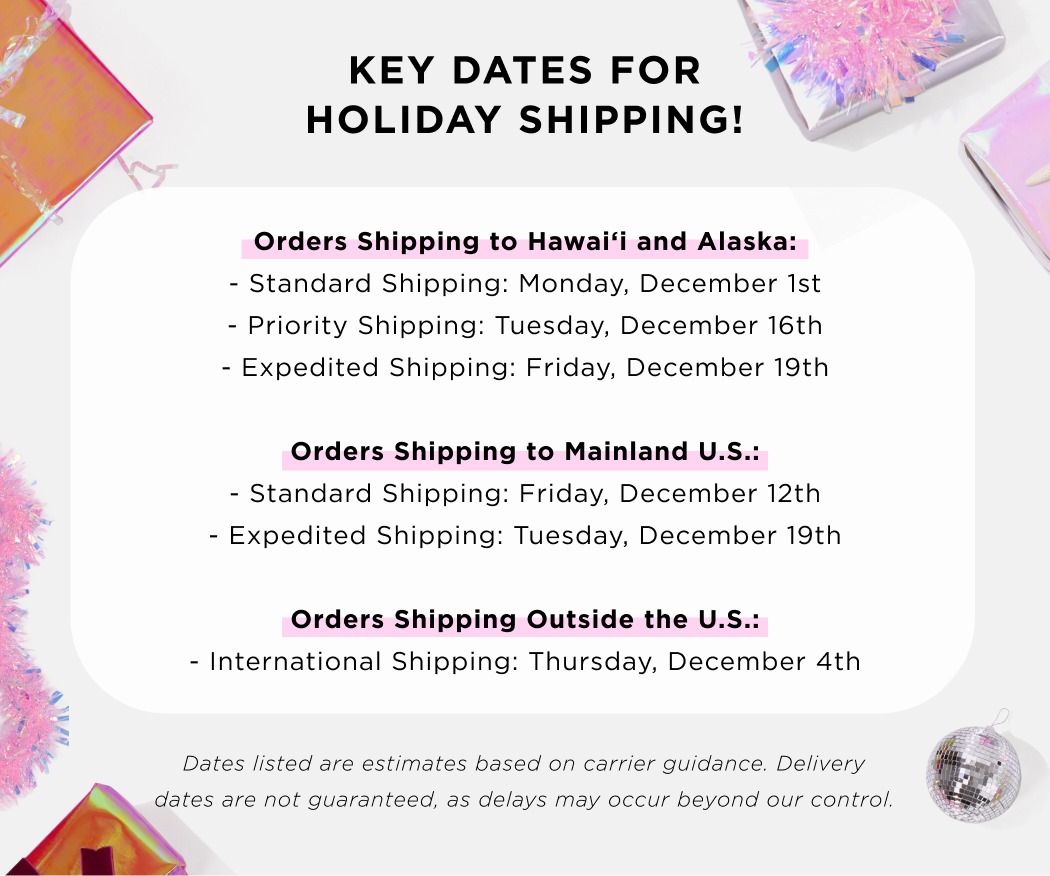 KEY DATES FOR HOLIDAY SHIPPING! Orders Shipping to Hawaii and Alaska: - Standard shipping: Monday, December 1st -Priority Shipping: Tuesday, December 16th - Expedited Shipping: Friday, December 19th Orders Shipping to Mainland U.S.: - Standard Shipping: friday, December 12th - Expedited Shipping: Tuesday, December 19th Orders Shipping Outside the U.S.: - International Shipping: Thursday, December 4th Dates listed are estimates based on carrier guidance. Delivery dates are not guaranteed, as delays may occur beyond our control. 