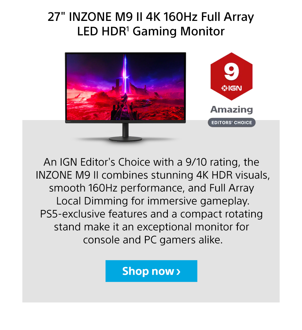 27' INZONE M9 II 4K 160Hz Full Array LED HDR1 Gaming Monitor | An IGN Editor's Choice with a 9/10 rating, the Inzone M9 II combines stunning 4K HDR visuals, smooth 160Hz performance, and Full Array Local Dimming for immersive gameplay. PS5-exclusive features and a compact rotating stand make it an exceptional monitor for console and PC gamers alike. Shop now