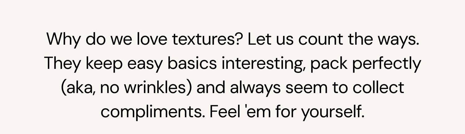 Why do we love textures? Let us count the ways. They keep easy basics interesting, pack perfectly (aka, no wrinkles) and always seem to collect compliments. Feel 'em for yourself. 