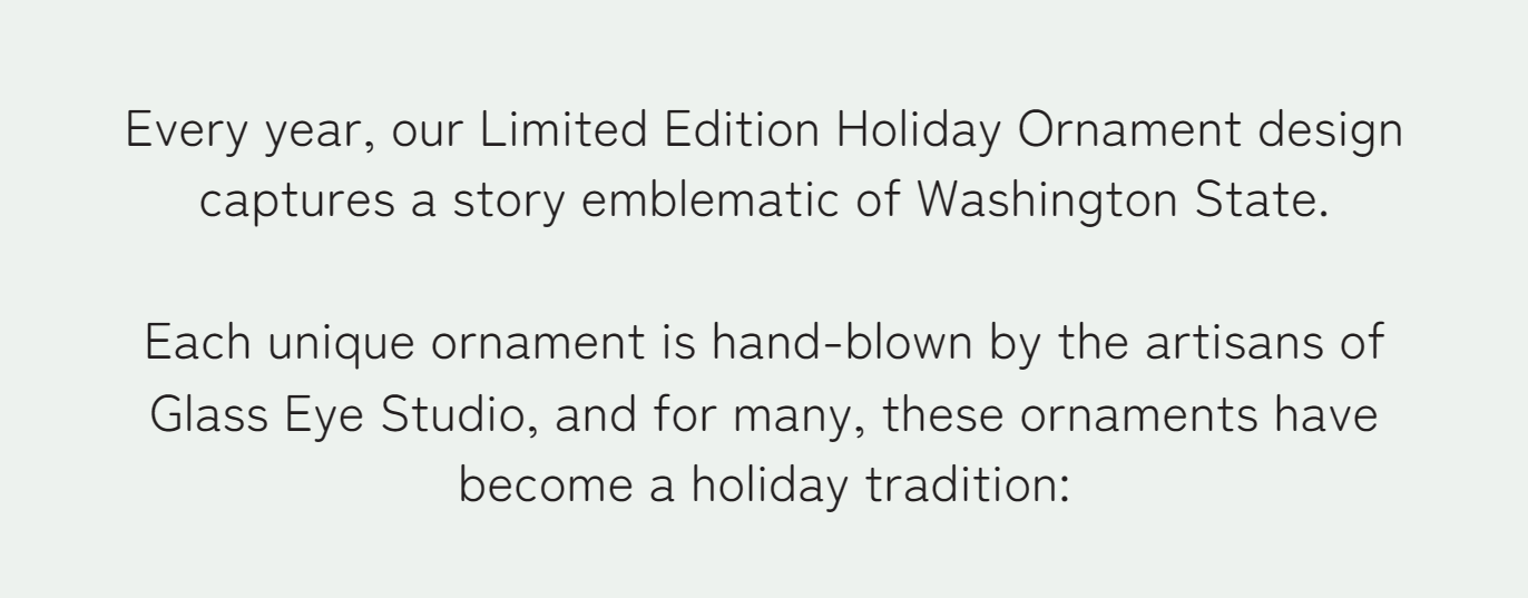 Every year, our Limited Edition Holiday Ornament design captures a story emblematic of Washington State.   Each unique ornament is hand-blown by the artisans of Glass Eye Studio, and for many, these ornaments have become a holiday tradition: