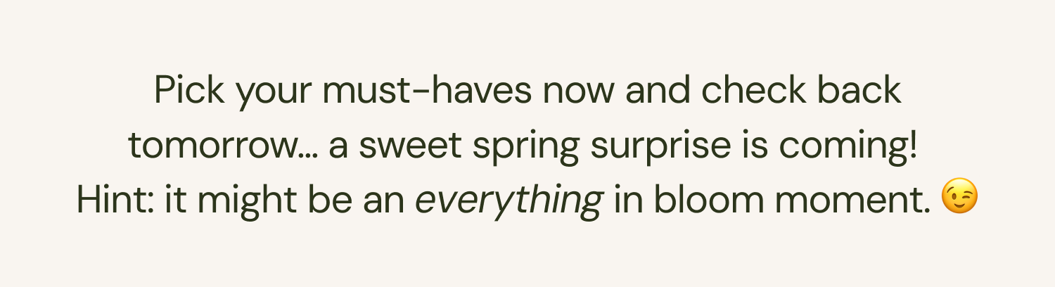 Pick your must-haves now and check back tomorrow... a sweet spring surprise is coming! Hint: it might be an everything in bloom moment. 😉