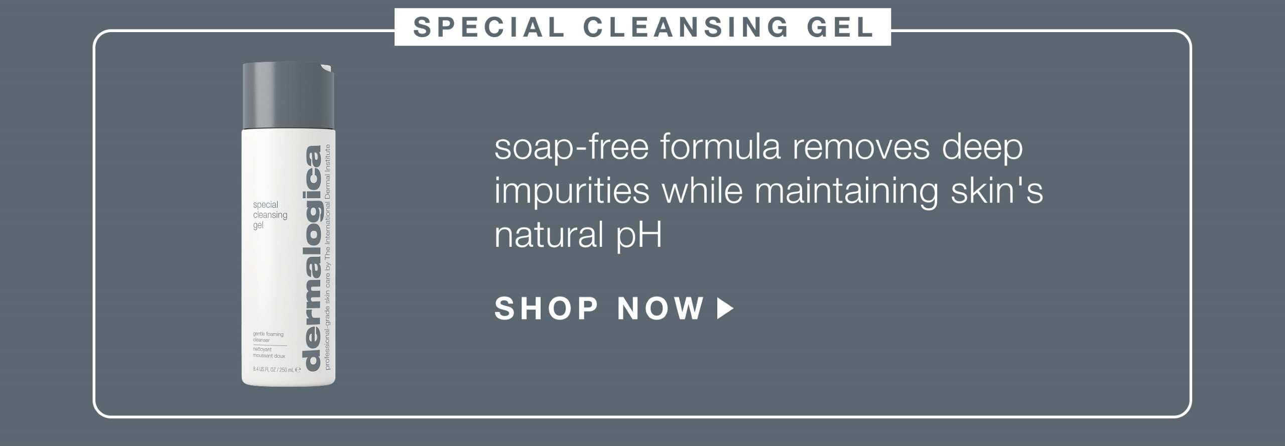 special cleansing gel ​  soap-free formula removes deep impurities while maintaining skin's natural pH​  SHOP NOW