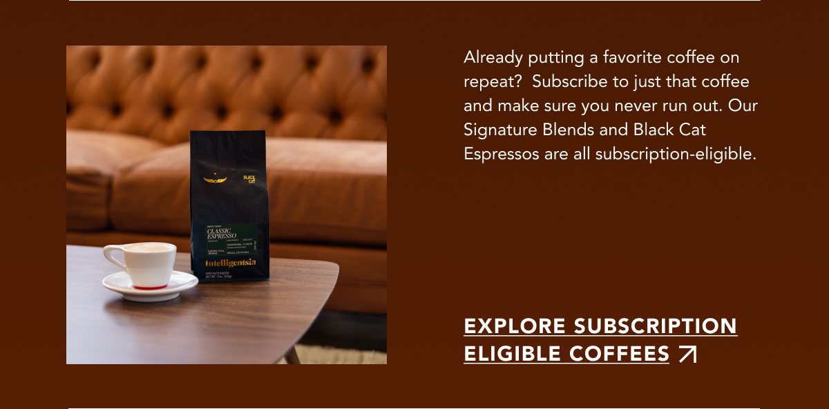 Already putting a favorite coffee on repeat?  Subscribe to just that coffee and make sure you never run out. Our Signature Blends and Black Cat Espressos are all subscription-eligible. | EXPLORE SUBSCRIPTION ELIGIBLE COFFEES