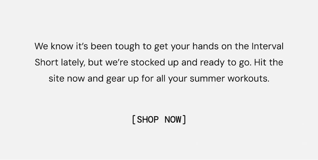 We know it’s been tough to get your hands on the Interval Short lately, but we’re stocked up and ready to go. Hit the site now and gear up for all your summer workouts. Shop Now