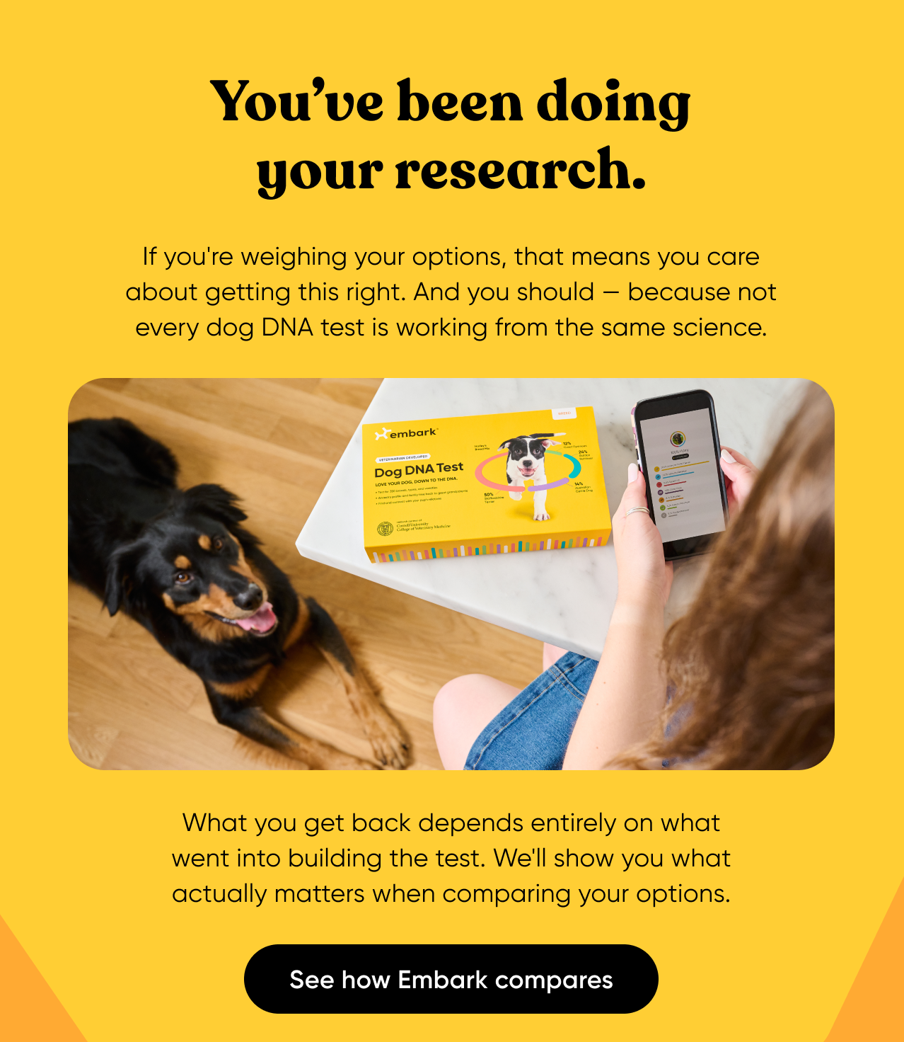 You've been doing your research. If you're weighing your options, that means you care about getting this right. And you should, because not every dog DNA test is working from the same science. What you get back depends entirely on what went into building the test. We'll show you what actually matters when comparing your options. See how Embark compares.