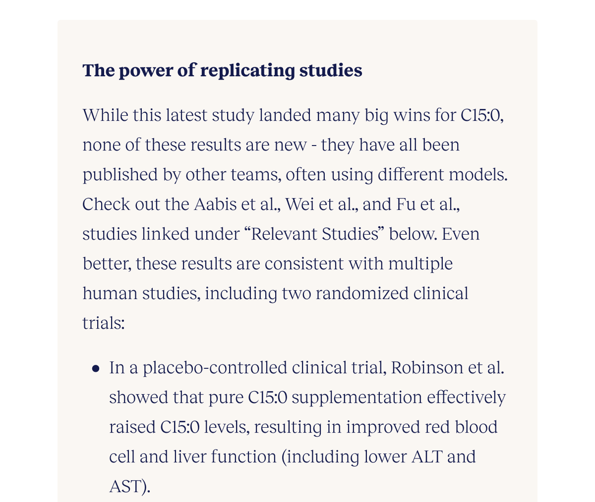 The power of replicating studies  While this latest study landed many big wins for C15:0, none of these results are new - they have all been published by other teams, often using different models. Check out the Aabis et al., Wei et al., and Fu et al., studies linked under “Relevant Studies” below. And these results are consistent with multiple human studies, including two randomized clinical trials:  In a placebo-controlled clinical trial, Robinson et al. showed that pure C15:0 supplementation effectively raised C15:0 levels, resulting in improved red blood cell and liver function (including lower ALT and AST).