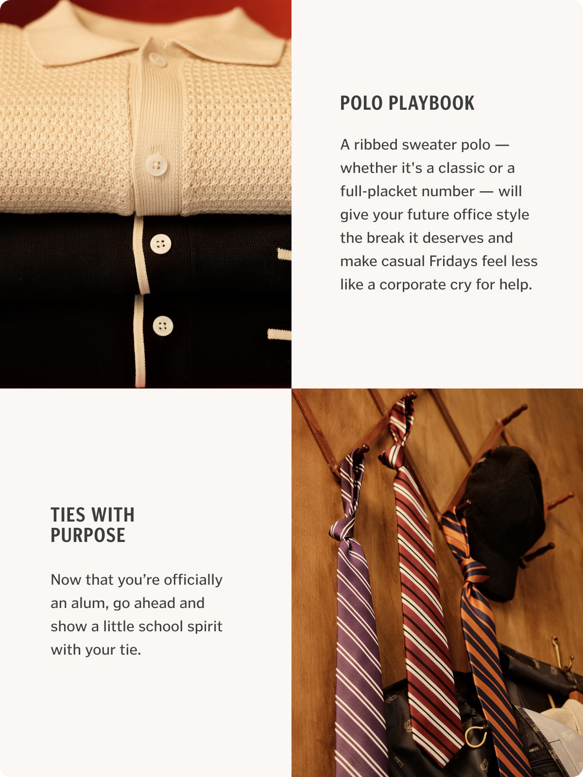 A ribbed sweater polo — whether it's a classic or a full-placket number — will give your future office style the break it deserves and make casual Fridays feel less like a corporate cry for help. Now that you’re officially an alum, go ahead and show a little school spirit with your tie.