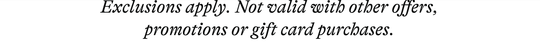 Exclusions apply. Not valid with other offers, promotions or gift card purchases.